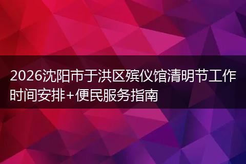 2026沈阳市于洪区殡仪馆清明节工作时间安排+便民服务指南