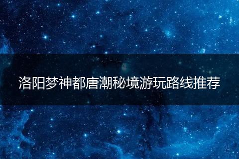 洛阳梦神都唐潮秘境游玩路线推荐
