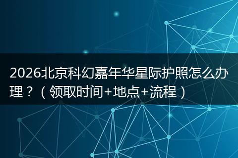 2026北京科幻嘉年华星际护照怎么办理？（领取时间+地点+流程）