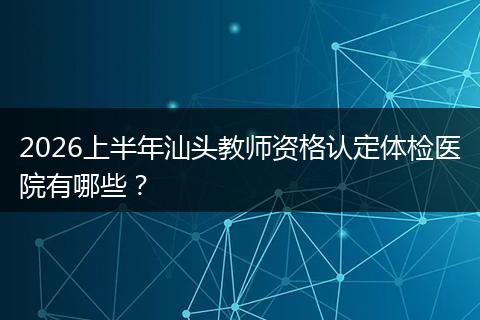 2026上半年汕头教师资格认定体检医院有哪些？