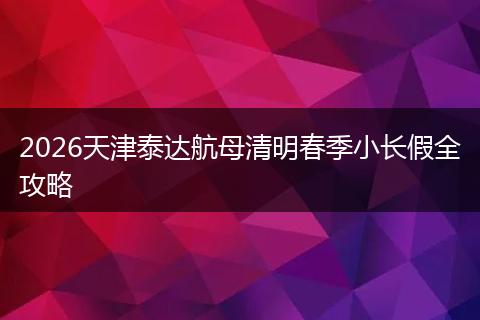 2026天津泰达航母清明春季小长假全攻略