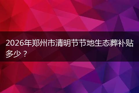 2026年郑州市清明节节地生态葬补贴多少？