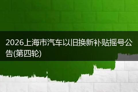 2026上海市汽车以旧换新补贴摇号公告(第四轮)