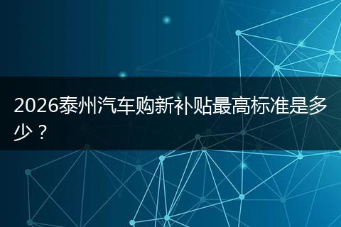 2026泰州汽车购新补贴最高标准是多少？