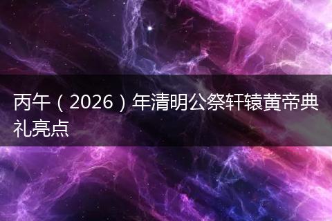 丙午（2026）年清明公祭轩辕黄帝典礼亮点