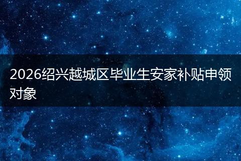 2026绍兴越城区毕业生安家补贴申领对象