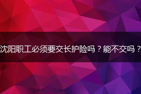 沈阳职工必须要交长护险吗？能不交吗？
