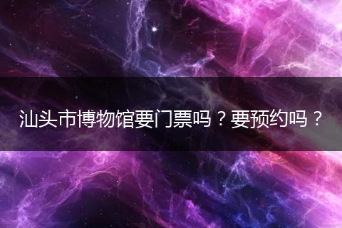 汕头市博物馆要门票吗？要预约吗？