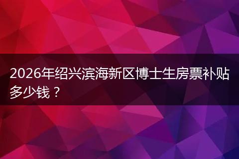 2026年绍兴滨海新区博士生房票补贴多少钱？