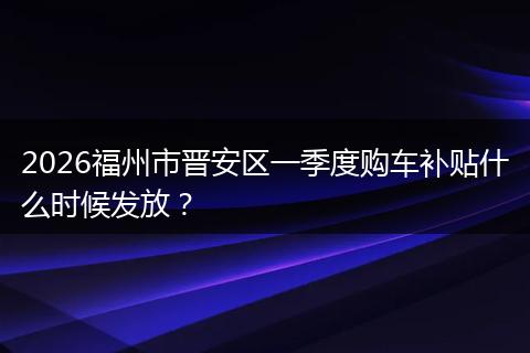 2026福州市晋安区一季度购车补贴什么时候发放？