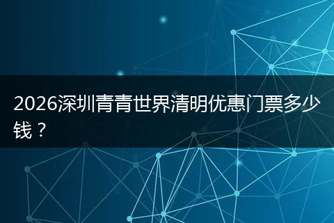 2026深圳青青世界清明优惠门票多少钱？
