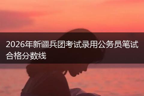 2026年新疆兵团考试录用公务员笔试合格分数线
