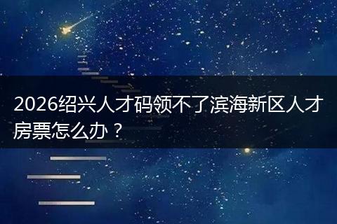 2026绍兴人才码领不了滨海新区人才房票怎么办？