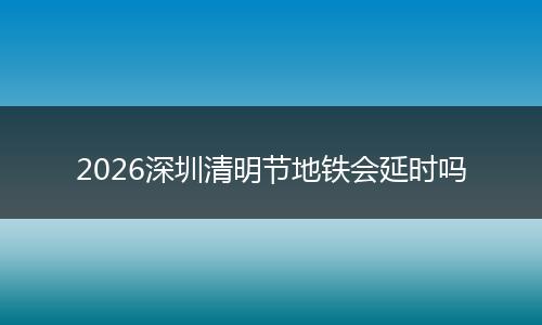 2026深圳清明节地铁会延时吗