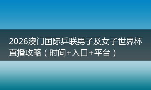 2026澳门国际乒联男子及女子世界杯直播攻略（时间+入口+平台）