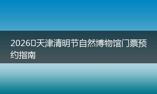 2026​天津清明节自然博物馆门票预约指南