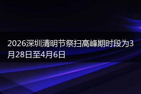 2026深圳清明节祭扫高峰期时段为3月28日至4月6日