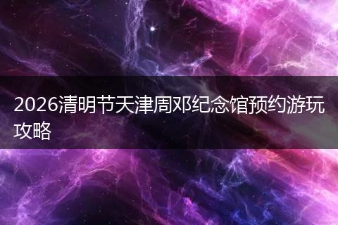 2026清明节天津周邓纪念馆预约游玩攻略