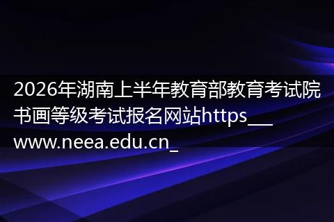 2026年湖南上半年教育部教育考试院书画等级考试报名网站https___www.neea.edu.cn_