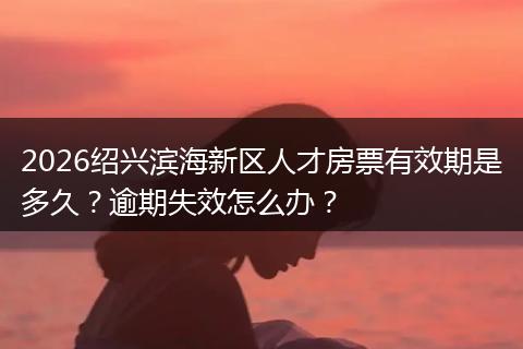 2026绍兴滨海新区人才房票有效期是多久？逾期失效怎么办？