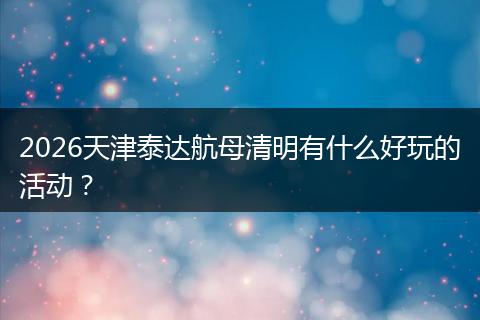 2026天津泰达航母清明有什么好玩的活动？