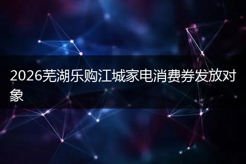 2026芜湖乐购江城家电消费券发放对象