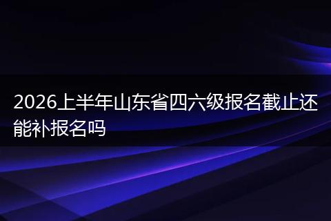 2026上半年山东省四六级报名截止还能补报名吗