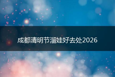 成都清明节溜娃好去处2026