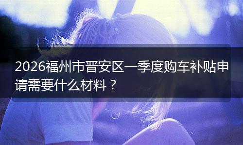 2026福州市晋安区一季度购车补贴申请需要什么材料？