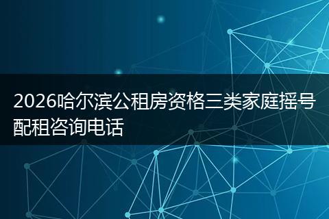 2026哈尔滨公租房资格三类家庭摇号配租咨询电话