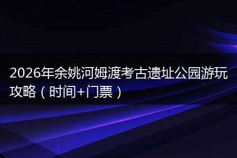 2026年余姚河姆渡考古遗址公园游玩攻略（时间+门票）