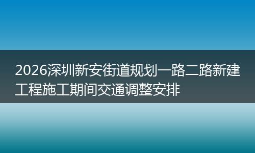2026深圳新安街道规划一路二路新建工程施工期间交通调整安排