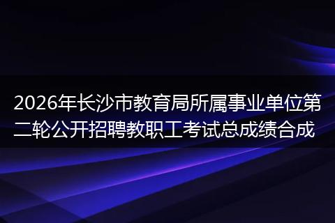2026年长沙市教育局所属事业单位第二轮公开招聘教职工考试总成绩合成