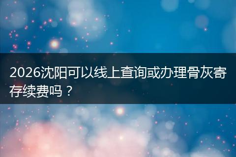 2026沈阳可以线上查询或办理骨灰寄存续费吗？