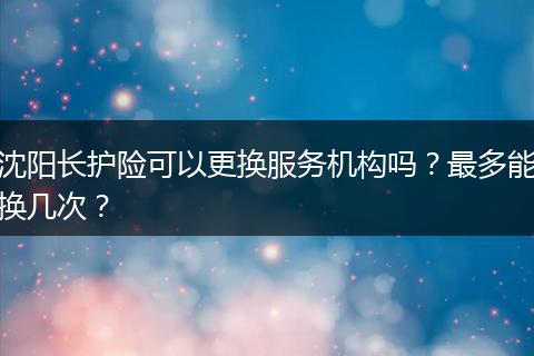 沈阳长护险可以更换服务机构吗？最多能换几次？