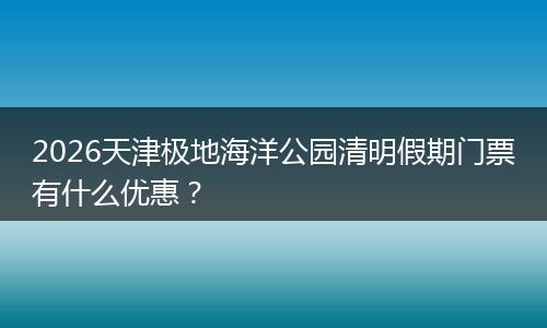2026天津极地海洋公园清明假期门票有什么优惠？