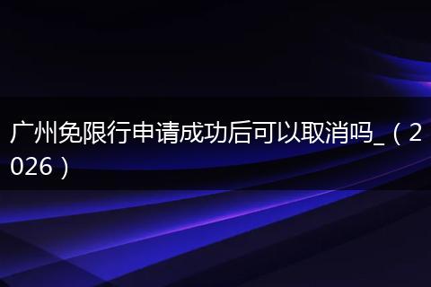 广州免限行申请成功后可以取消吗_（2026）