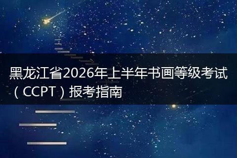 黑龙江省2026年上半年书画等级考试（CCPT）报考指南