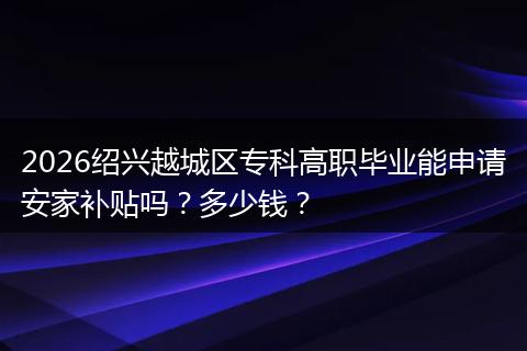 2026绍兴越城区专科高职毕业能申请安家补贴吗？多少钱？