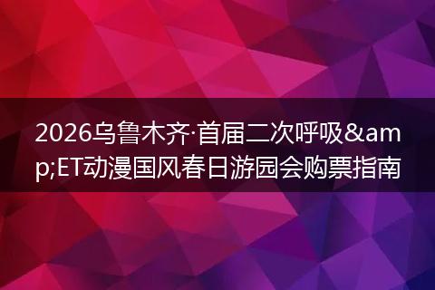 2026乌鲁木齐·首届二次呼吸&ET动漫国风春日游园会购票指南