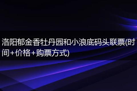 洛阳郁金香牡丹园和小浪底码头联票(时间+价格+购票方式)