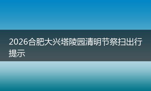 2026合肥大兴塔陵园清明节祭扫出行提示