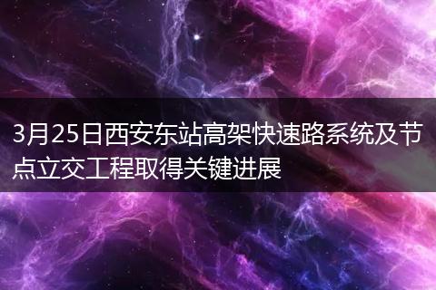 3月25日西安东站高架快速路系统及节点立交工程取得关键进展