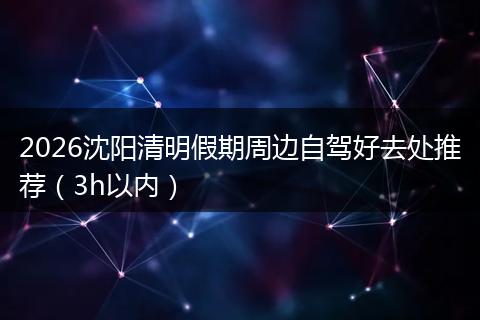 2026沈阳清明假期周边自驾好去处推荐（3h以内）