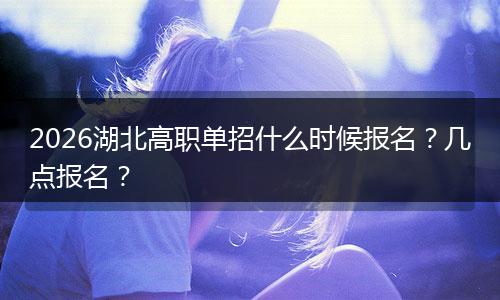 2026湖北高职单招什么时候报名？几点报名？