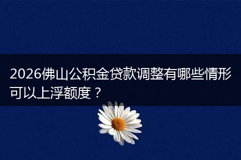 2026佛山公积金贷款调整有哪些情形可以上浮额度？