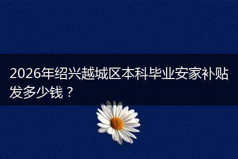 2026年绍兴越城区本科毕业安家补贴发多少钱？