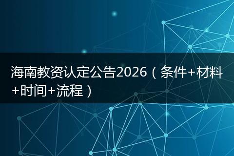 海南教资认定公告2026（条件+材料+时间+流程）
