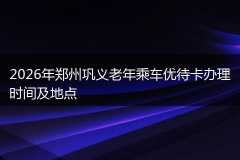 2026年郑州巩义老年乘车优待卡办理时间及地点