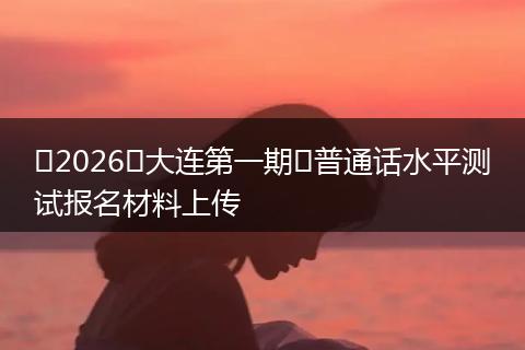 ​2026​大连第一期​普通话水平测试报名材料上传